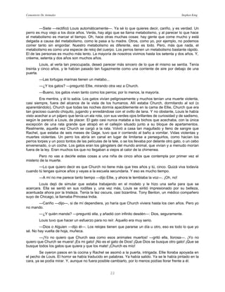 Cementerio De Animales                                                                            Stephen King



        —Siete —rectificó Louis automáticamente—. Ya sé lo que quieres decir, cariño, y es verdad. Un
perro es muy viejo a los doce años. Verás, hay algo que se llama metabolismo, y al parecer lo que hace
el metabolismo es marcar el tiempo. Oh, hace otras muchas cosas: hay gente que come mucho y está
delgada a causa del metabolismo, como le pasa a tu madre. Otros, como yo, por ejemplo, no podemos
comer tanto sin engordar. Nuestro metabolismo es diferente, eso es todo. Pero, más que nada, el
metabolismo es como una especie de reloj del cuerpo. Los perros tienen un metabolismo bastante rápido.
El de las personas es mucho más lento. La mayoría de nosotros vivimos hasta los setenta y dos años. Y,
créeme, setenta y dos años son muchos años.
         Louis, al verla tan preocupada, deseó parecer más sincero de lo que él mismo se sentía. Tenía
treinta y cinco años, y le habían pasado tan fugazmente como una corriente de aire por debajo de una
puerta.
         —Las tortugas marinas tienen un metabo...
         —¿Y los gatos? —preguntó Ellie, mirando otra vez a Church.
         —Bueno, los gatos viven tanto como los perros; por lo menos, la mayoría.
        Era mentira, y él lo sabía. Los gatos vivían peligrosamente y muchos tenían una muerte violenta,
casi siempre, fuera del alcance de la vista de los humanos. Allí estaba Church, dormitando al sol (o
aparentándolo), Church que todas las noches dormía apaciblemente en la cama de Ellie, Church que era
tan gracioso cuando chiquito, jugando y enredándose con el ovillo de lana. Y no obstante, Louis le había
visto acechar a un pájaro que tenía un ala rota, con sus verdes ojos brillantes de curiosidad y de sadismo,
según le pareció a Louis, de placer. El gato casi nunca mataba a los bichos que acechaba, con la única
excepción de una rata grande que atrapó en el callejón situado junto a su bloque de apartamentos.
Realmente, aquella vez Church se cargó a la rata. Volvió a casa tan magullado y lleno de sangre que
Rachel, que estaba de seis meses de Gage, tuvo que ir corriendo al baño a vomitar. Vidas violentas y
muertes violentas. Un perro los abría en canal en lugar de limitarse a perseguirlos, como hacían los
perros torpes y un poco tontos de las películas de la tele, o se los llevaba por delante otro gato, o un cebo
envenenado, o un coche. Los gatos eran los gángsters del mundo animal, que vivían y a menudo morían
fuera de la ley. Eran muchos los que no llegaban a viejos al calor de la chimenea.
        Pero no vas a decirle estas cosas a una niña de cinco años que contempla por primer vez el
misterio de la muerte.
       —Lo que quiero decir es que Church no tiene más que tres años y tú, cinco. Quizá viva todavía
cuando tú tengas quince años y vayas a la escuela secundaria. Y eso es mucho tiempo.
         —A mí no me parece tanto tiempo —dijo Ellie, y ahora le temblaba la voz—. ¡Oh, no!
       Louis dejó de simular que estaba trabajando en el modelo y le hizo una seña para que se
acercara. Ella se sentó en sus rodillas y, una vez más, Louis se sintió impresionado por su belleza,
acentuada ahora por la tristeza. Tenía la tez oscura, casi bizantina. Tony Benton, un médico compañero
suyo de Chicago, la llamaba Princesa India.
      —Cariño —dijo—, si de mí dependiera, yo haría que Church viviera hasta los cien años. Pero yo
no mando.
         —¿Y quién manda? —preguntó ella, y añadió con infinito desdén—: Dios, seguramente.
         Louis tuvo que hacer un esfuerzo para no reír. Aquello era muy serio.
        —Dios o Alguien —dijo él—. Los relojes tienen que pararse un día u otro, eso es todo lo que yo
sé. No hay vuelta de hoja, muñeca.
        —¡Yo no quiero que Church sea como esos animales muertos! —gritó ella, llorosa—. ¡Yo no
quiero que Church se muera! ¡Es mi gato! ¡No es el gato de Dios! ¡Que Dios se busque otro gato! ¡Que se
busque todos los gatos que quiera y que los mate! ¡Church es mío!
        Se oyeron pasos en la cocina y Rachel se asomó a la puerta, intrigada. Ellie lloraba apoyada en
el pecho de Louis. El horror se había traducido en palabras. Ya había salido. Ya se le había pintado en la
cara, ya se podía mirar. Y, aunque no fuera posible cambiarlo, por lo menos podías llorar frente a él.


                                                     22
 