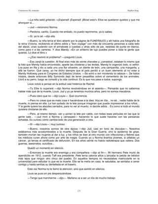 Cementerio De Animales                                                                          Stephen King



       —La niña salió gritando: «¡Esperad! ¡Esperad! ¡Mirad esto!» Ellos se quedaron quietos y que me
ahorquen si...
         —Jud —reconvino Norma.
         —Perdona, cariño. Cuando me embalo, no puedo reprimirme, ya lo sabes.
         —Sí, ya lo sé —dijo ella.
         —Bueno, la niña tenía el libro abierto por la página de FUNERALES y allí había una fotografía de
la reina Víctoria, recibiendo el último adiós y "bon voyage" con más de cincuenta personas a cada lado
del ataúd, unas sudando con el armatoste a cuestas y otras sólo de pie, vestidas de punta en blanco,
como para ir a las carreras. Y dice Mandy: «En un entierro de lujo puedes poner a toda la gente que
quieras. Lo dice el libro.»
         —¿Eso resolvió el problema? —preguntó Louis.
         —Eso zanjó la cuestión. Al final eran más de veinte chavales y, ¡canastos!, estaban lo mismo que
la foto que Mandy había encontrado, aparte las chisteras y las levitas. Mandy lo organizó todo, sí señor.
Los puso en fila y dio a cada uno una flor silvestre, un diente de león, una campanilla, una margarita, y
allá se fueron. Qué caray, yo he dicho siempre que el país perdió a un buen elemento al no votar a
Mandy Holloway para el Congreso de Estados Unidos. —Se echó a reír moviendo la cabeza—. De todos
modos, desde entonces Billy Symonds dejó de tener pesadillas sobre el cementerio de los animales.
Lloró a su perro, luego se consoló y la vida continuó. Es lo que nos pasa a todos, supongo.
         Louis volvió a pensar en la actitud casi histérica de Rachel.
        —Tu Ellie lo superará —dijo Norma revolviéndose en el asiento—. Pensarás que no sabemos
hablar más que de la muerte, Louis. Jud y yo ya tenemos muchos años, pero no somos macabros.
         —Pues claro que no —dijo Louis—. Qué ocurrencia.
        —Pero no creas que es mala cosa ir haciéndose a la idea. Hoy en día... no sé... nadie habla de la
muerte, ni piensa en ella. La han quitado de la tele porque imaginan que puede impresionar a los niños...
Y la gente quiere los ataúdes cerrados, para no ver al muerto, ni decirle adiós... Es como si todo el mundo
quisiera olvidarse de ello.
       —Pero, al mismo tiempo, van y ponen la tele por cable, con todas esas películas en las que la
gente sale... —Jud miró a Norma y carraspeó— haciendo lo que suele hacerse con las persianas
echadas. Es curioso cómo cambia todo de una generación a otra.
         —Sí —dijo Louis—; muy curioso.
        —Bueno, nosotros somos de otra época —dijo Jud, casi en tono de disculpa—. Nosotros
estábamos más acostumbrados a la muerte. Después de la Gran Guerra, vino la epidemia de gripe,
también morían las mujeres al dar a luz, y los niños se iban al otro mundo con infecciones y fiebres que
los médicos curan ahora como por arte de magia. Cuando yo y Norma éramos jóvenes, si pillabas un
cáncer, ya tenías el certificado de defunción. En los años veinte no había radioterapia que valiera. Dos
guerras, asesinatos, suicidios...
         Quedó un momento en silencio.
        —Entonces la muerte era enemiga y era compañera —dijo al fin—. Mi hermano Pete murió de
apendicitis en 1912, cuando Taft era presidente. Pete tenía catorce años y lanzaba la pelota de béisbol
más lejos que ningún otro chico del pueblo. En aquellos tiempos no necesitabas matricularte en la
universidad para estudiar lo que es la muerte. Ella se te metía en casa, te saludaba, se sentaba a cenar
contigo y hasta sentías su dentellada en el trasero.
         Esta vez Norma no le llamó la atención, sino que asintió en silencio.
         Louis se puso en pie desperezándose.
         —Tengo que marcharme —dijo—. Mañana va a ser un día de mucho trabajo.



                                                      28
 