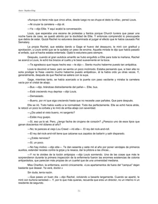Autor: Stephen King



          «Aunque no tiene más que cinco años, desde luego no se chupa el dedo la niña», pensó Louis.
          —Ni cruzar la carretera —dijo él.
          —Ya —dijo Ellie. Y aquí acabó la conversación.
       Louis, que esperaba una escena de protestas y llantos porque Church tuviera que pasar una
noche fuera de casa, se quedó atónito por la docilidad de Ellie. Y entonces comprendió lo preocupada
que debía de estar. Quizá Rachel no estuviera descaminada al juzgar el efecto que le había causado Pet
Sematary.
        La propia Rachel, que estaba dando a Gage el huevo del desayuno, le miró con gratitud y
aprobación, y Louis sintió que se le quitaba un peso de encima. Aquella mirada le dijo que había pasado
el enfado, que el hacha estaba enterrada. Ojalá lo estuviera para siempre.
        Después, cuando el gran autobús amarillo se hubo engullido a Ellie para toda la mañana, Rachel
se acercó a Louis, le echó los brazos al cuello y le besó suavemente en la boca.
          —Te agradezco que hayas hecho eso —le dijo—. Siento mucho haberme puesto tan antipática.
        Louis le devolvió el beso; pero se sentía un poco incómodo. Estaba pensando que, si bien ella no
solía prodigar la frase «siento mucho haberme puesto antipática», él la había oído ya otras veces. Y,
generalmente, después de que Rachel se saliera con la suya.
        Gage, mientras tanto, se había acercado a la puerta con paso vacilante y miraba la carretera
vacía por el cristal de abajo.
          —Bus —dijo, tirándose distraídamente del pañal—. Ellie, bus.
          —Está creciendo muy deprisa —dijo Louis.
          —Demasiado.
          —Bueno, por mí que siga creciendo hasta que no necesite usar pañales. Que pare después.
        Ella se rió. Todo había vuelto a la normalidad. Todo iba perfectamente. Ella se echó hacia atrás,
le retocó un poco la corbata y le miró de arriba abajo con severidad.
          —¿Da usted el visto bueno, mi sargento?
          —Estás muy guapo.
       —Sí, eso ya lo sé. Pero, ¿tengo facha de cirujano de corazón? ¿Parezco uno de esos tipos que
ganan doscientos mil dólares al año?
          —No; te pareces al viejo Lou Creed —rió ella—. El rey del rock-and-roll.
          —El rey del rock-and-roll tiene que calzarse sus zapatos de bailarín y salir disparado.
          —¿Estás nervioso?
          —Sí, un poco.
         —No hay motivo —dijo ella—. Te dan sesenta y siete mil al año por poner vendajes de primeros
auxilios, extender recetas contra la gripe y la resaca, dar la píldora a las chicas...
        —Y no te olvides de la loción antipiojos —dijo Louis sonriendo. Una de las cosas que más le
sorprendieron durante la primera inspección de la enfermería fueron las enormes existencias de colonia
antiparásitos, que parecían más propias de un cuartel que de una universidad mediana.
       Miss Charlton, la enfermera, sonrió cínicamente. «Los apartamentos de fuera del "campus" dejan
bastante que desear. Ya verá, doctor.»
          Sin duda, tenía razón.
        —Que pases un buen día —dijo Rachel, volviendo a besarle largamente. Cuando se apartó, le
miró con burlona seriedad—. Y, por lo que más quieras, recuerda que eres un director, no un interno ni un
residente de segundo.


                                                      31
 