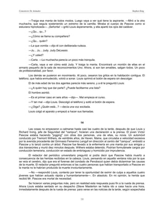 Cementerio De Animales                                                                      Stephen King



        —Traiga esa manta de todos modos. Luego vaya a ver qué tiene la aspirante. —Miró a la otra
muchacha, que seguía sosteniendo un extremo de la camilla. Miraba el cuerpo de Pascow como si
estuviera hipnotizada—. ¡Señorita! —gritó Louis ásperamente, y ella apartó los ojos del cadáver.
         —¿Qu... qu...?
         —¿Cómo se llama su compañera?
         —¿Qu... quién?
         —La que vomita —dijo él con deliberada rudeza.
         —Ju... Ju... Judy. Judy DeLessio.
         —¿Y usted?
         —Carla. —La muchacha parecía un poco más tranquila.
        —Carla, vaya a ver cómo está Judy. Y traiga la manta. Encontrará un montón de ellas en el
armario pequeño de la sala de reconocimientos Uno. Ahora, si son tan amables, salgan todos. Un poco
de profesionalidad, por favor.
        Los demás se pusieron en movimiento. Al poco, cesaron los gritos en la habitación contigua. El
teléfono, que había enmudecido, volvió a sonar. Louis oprimió el botón de espera sin descolgar.
         El de más edad de los dos agentes parecía más sereno, y a él le preguntó Louis:
         —¿A quién hay que dar parte? ¿Puede facilitarme una lista?
         El hombre asintió.
         —Es el primer caso en seis años —dijo—. Mal empieza el curso.
         —Y tan mal —dijo Louis. Descolgó el teléfono y soltó el botón de espera.
         —¿Oiga? ¿Quién está...? —decía una voz excitada.
         Louis colgó el aparato y empezó a hacer sus llamadas.



                                                    14

        Las cosas no empezaron a calmarse hasta casi las cuatro de la tarde, después de que Louis y
Richard Irving, jefe de Seguridad del "campus", hicieran una declaración a la prensa. El joven Víctor
Pascow estaba haciendo "jogging" con otras dos personas, una de ellas, su novia. Un automóvil
conducido por Tremont Withers, de veintitrés años, de Haven, Maine, que circulaba a velocidad excesiva
por la avenida procedente del Gimnasio Femenino Lengyll en dirección al centro del "campus", embistió a
Pascow y lo lanzó contra un árbol. Pascow fue llevado a la enfermería en una manta por sus amigos y
dos transeúntes y murió diez minutos después. Withers estaba detenido. Podrían formulársele cargos por
conducción temeraria, conducción en estado de embriaguez y homicidio por imprudencia.
        El redactor del periódico universitario preguntó si podía decir que Pascow había muerto a
consecuencia de las heridas recibidas en la cabeza. Louis, pensando en aquella ventana rota por la que
se veía el cerebro, dijo que era el forense del condado de Penobscot quien debía dictaminar las causas
de la muerte. El redactor preguntó entonces si las cuatro personas que habían transportado a Pascow en
la manta no le habrían producido la muerte involuntariamente.
        —No —respondió Louis, contento por tener la oportunidad de eximir de culpa a aquellos cuatro
jóvenes que habían actuado rápida y humanitariamente—. En absoluto. En mi opinión, la herida que
recibió Mr. Pascow era mortal de necesidad.
       Se hicieron varias preguntas más, pero en realidad esta respuesta puso fin a la rueda de prensa.
Ahora Louis estaba sentado en su despacho (Steve Masterton se había ido a casa hacía una hora,
inmediatamente después de la rueda de prensa: para verse en las noticias de la tarde, según sospechaba


                                                    38
 