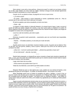 Cementerio De Animales                                                                            Stephen King



        Ella le abrazó. Louis notó un leve perfume. ¿Esencia de rosas? La rodeó con sus brazos, primero
por el talle, luego deslizó una mano hacia las nalgas, mientras la lengua de ella danzaba ligeramente
sobre sus labios y penetraba en su boca, explorando.
         Cuando, por fin, se deshizo el beso, él preguntó con la voz un poco ronca:
         —¿Tú eres la cena?
       —El postre. —Ella empezó a mover lentamente el vientre, apretándose contra él—. Pero te
prometo que no vas a tener que comer nada que no te guste.
         Él trató de sujetarla, pero ella se escabulló y le tomó una mano.
         —Sube —dijo.
        Le preparó un baño caliente, le desnudó despacio y le empujó hacia el agua. Luego, se puso el
guante de toalla que estaba colgado de la ducha, y que casi nunca usaba, le enjabonó y le aclaró. Él
sentía relajarse la tensión de aquel día: aquel horrible primer día. Rachel se había mojado y las bragas se
le pegaban al cuerpo como una segunda piel.
         Louis fue a salir de la bañera, pero ella le sujetó.
         —¿Qué...?
        Entonces, el guante le asió suavemente..., suavemente, pero con una fricción casi insoportable,
con un lento vaivén.
         —Rachel... —Él estaba sudando y no era sólo por el calor del baño.
         —Ssssh.
        Aquello parecía durar una eternidad. Cuando él estaba a punto, el guante casi se detenía. Pero
no del todo, sino que oprimía, soltaba y volvía a oprimir, hasta que él se corrió con tal violencia que le
zumbaron los oídos.
         —¡Dios mío! —murmuró cuando pudo hablar—. ¿Dónde has aprendido a hacer eso?
         —En las "girl-scouts" —dijo ella, muy seria.
                                                      * * *
        Rachel había preparado un stroganoff que estuvo cociendo a fuego lento durante el episodio del
baño, y Louis, que a las cuatro de la tarde habría jurado que no volvería a probar bocado hasta la víspera
de Todos los Santos, tomó dos platos.
         Luego, ella le llevó otra vez arriba.
         —Ahora veamos qué puedes hacer tú por mí.
         Vistas las circunstancias, Louis estimó que había estado a la altura.
                                                      * * *
       Después, Rachel se puso su viejo pijama azul. Louis, vestido con una camisa de franela y unos
pantalones de pana sin forma alguna —su pelele, los llamaba Rachel— fue a buscar a los niños.
        Missy Dandridge quería que le contara el accidente con pelos y señales, y Louis le hizo un
resumen mucho más escueto que la noticia que aparecería en el "Bangor Daily News" del día siguiente.
No le gustaba tener que hablar de aquello —se sentía como un chismoso macabro—, pero Missy no
quería cobrar nada por cuidar de los niños y él le estaba muy agradecido por la velada que había pasado
con Rachel.
        Gage se quedó profundamente dormido antes de que recorrieran los dos kilómetros de camino, y
la misma Ellie bostezaba y tenía los ojos brillantes. Louis le cambió el pañal a Gage, le puso el pijama y lo
metió en la cuna. Luego, leyó un cuento a Ellie. Como siempre, ella pedía a gritos "Dónde viven las fieras
salvajes", pues tenía mucho de fiera salvaje, pero tuvo que conformarse con "El gato en el sombrero". Se
quedó dormida a los cinco minutos, y Rachel entró a arroparla.


                                                        40
 