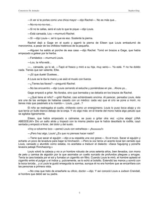Cementerio De Animales                                                                             Stephen King



         —A ver si te portas como una chica mayor —dijo Rachel—. No es más que...
         —No-no-no-no-noo...
         —Si no te callas, será el culo lo que te pique —dijo Louis.
         —Está cansada, Lou —murmuró Rachel.
         —Sí —dijo Louis—; sé lo que es eso. Sostente la pierna.
       Rachel dejó a Gage en el suelo y agarró la pierna de Eileen que Louis embadurnó de
mercromina, a pesar de los chillidos histéricos de la pequeña.
      —Alguien ha salido al porche de esa casa —dijo Rachel. Tomó en brazos a Gage, que había
empezado a gatear por la hierba.
         —Fantástico —murmuró Louis.
         —Lou, la niña está...
        —... cansada, ya lo sé. —Tapó el frasco y miró a su hija, muy serio—. Ya está. Y no ha dolido
nada. Tienes que ser valiente, Ellie.
         —¡Sí que duele! Dueleee...
         A Louis se le iba la mano y se asió el muslo con fuerza.
         —¿Tienes las llaves? —preguntó Rachel.
         —No las encuentro —dijo Louis cerrando el estuche y poniéndose en pie... Ahora yo...
         Gage empezó a gritar. No lloraba, sino que berreaba y se debatía en los brazos de Rachel.
        —¿Qué tiene el niño? —gritó Rachel, casi echándoselo encima. Al parecer, pensaba Louis, ésta
era una de las ventajas de haberse casado con un médico: cada vez que el crío se pone a morir, no
tienes más que pasárselo a tu marido—. Louis, ¿qué...?
        El niño se restregaba el cuello, chillando como un energúmeno. Louis lo puso boca abajo y vio
que tenía un bulto blanco debajo de la oreja. Y vio algo más: en el tirante del mono había algo peludo que
se agitaba ligeramente.
       Eileen, que había empezado a calmarse, se puso a gritar otra vez: «¡Una abeja! ¡UNA
ABEEEEJA!» Dio un salto atrás y tropezó con la misma piedra que le había desollado la rodilla, cayó
sentada y empezó a llorar, del dolor y del susto.
         «Voy a volverme loco —pensó Louis con extrañeza— ¡Auuuuuu!»
         —¡Pero haz algo, Louis! ¿Es que no piensas hacer nada?
        —Tiene que sacar el aguijón —dijo a su espalda una voz grave—. Es el truco. Sacar el aguijón y
echarle un poco de levadura para bajar la hinchazón. —Pero la voz tenía un acento local tan cerrado que
Louis, cansado y aturdido como estaba, no acertaba a traducir el dialecto: «Saca l'aguijong y ponel'le
levaúra pabajá l'hinchazong.»
          Louis volvió la cabeza y vio a un hombre robusto de unos setenta años, bien llevados, con mono
de peto y camisa de algodón por la que asomaba un cuello surcado de profundos pliegues y arrugas.
Tenía la cara tostada por el sol y fumaba un cigarrillo sin filtro. Cuando Louis le miró, el hombre aplastó el
cigarrillo entre el pulgar y el índice y, pulcramente, se lo echó al bolsillo. Extendió las manos y sonrió con
la boca torcida... y a Louis le gustó enseguida la sonrisa, aunque él no era hombre que se encariñara con
las personas a primera vista.
       —No crea que trato de enseñarle su oficio, doctor —dijo. Y así conoció Louis a Judson Crandall,
el hombre que debió ser su padre.




                                                      4
 