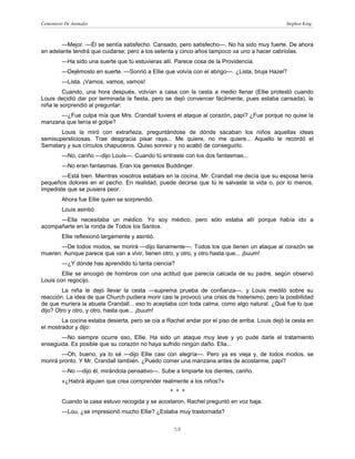 Cementerio De Animales                                                                          Stephen King



       —Mejor. —Él se sentía satisfecho. Cansado, pero satisfecho—. No ha sido muy fuerte. De ahora
en adelante tendrá que cuidarse; pero a los setenta y cinco años tampoco va uno a hacer cabriolas.
         —Ha sido una suerte que tú estuvieras allí. Parece cosa de la Providencia.
         —Dejémoslo en suerte. —Sonrió a Ellie que volvía con el abrigo—. ¿Lista, bruja Hazel?
         —Lista. ¡Vamos, vamos, vamos!
         Cuando, una hora después, volvían a casa con la cesta a medio llenar (Ellie protestó cuando
Louis decidió dar por terminada la fiesta, pero se dejó convencer fácilmente, pues estaba cansada), la
niña le sorprendió al preguntar:
      —¿Fue culpa mía que Mrs. Crandall tuviera el ataque al corazón, papi? ¿Fue porque no quise la
manzana que tenía el golpe?
       Louis la miró con extrañeza, preguntándose de dónde sacaban los niños aquellas ideas
semisupersticiosas. Trae desgracia pisar raya... Me quiere, no me quiere... Aquello le recordó el
Sematary y sus círculos chapuceros. Quiso sonreír y no acabó de conseguirlo.
         —No, cariño —dijo Louis—. Cuando tú entraste con los dos fantasmas...
         —No eran fantasmas. Eran los gemelos Buddinger.
       —Está bien. Mientras vosotros estabais en la cocina, Mr. Crandall me decía que su esposa tenía
pequeños dolores en el pecho. En realidad, puede decirse que tú le salvaste la vida o, por lo menos,
impediste que se pusiera peor.
         Ahora fue Ellie quien se sorprendió.
         Louis asintió.
      —Ella necesitaba un médico. Yo soy médico, pero sólo estaba allí porque había ido a
acompañarte en la ronda de Todos los Santos.
         Ellie reflexionó largamente y asintió.
       —De todos modos, se morirá —dijo llanamente—. Todos los que tienen un ataque al corazón se
mueren. Aunque parece que van a vivir, tienen otro, y otro, y otro hasta que... ¡buum!
         —¿Y dónde has aprendido tú tanta ciencia?
        Ellie se encogió de hombros con una actitud que parecía calcada de su padre, según observó
Louis con regocijo.
        La niña le dejó llevar la cesta —suprema prueba de confianza—, y Louis meditó sobre su
reacción. La idea de que Church pudiera morir casi le provocó una crisis de histerismo, pero la posibilidad
de que muriera la abuela Crandall... eso lo aceptaba con toda calma, como algo natural. ¿Qué fue lo que
dijo? Otro y otro, y otro, hasta que... ¡buum!
        La cocina estaba desierta, pero se oía a Rachel andar por el piso de arriba. Louis dejó la cesta en
el mostrador y dijo:
       —No siempre ocurre eso, Ellie. Ha sido un ataque muy leve y yo pude darle el tratamiento
enseguida. Es posible que su corazón no haya sufrido ningún daño. Ella...
        —Oh, bueno, ya lo sé —dijo Ellie casi con alegría—. Pero ya es vieja y, de todos modos, se
morirá pronto. Y Mr. Crandall también. ¿Puedo comer una manzana antes de acostarme, papi?
         —No —dijo él, mirándola pensativo—. Sube a limpiarte los dientes, cariño.
         «¿Habrá alguien que crea comprender realmente a los niños?»
                                                  * * *
         Cuando la casa estuvo recogida y se acostaron, Rachel preguntó en voz baja:
         —Lou, ¿se impresionó mucho Ellie? ¿Estaba muy trastornada?


                                                    58
 