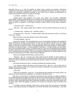Autor: Stephen King



oscuridad. Nunca en la vida las estrellas le habían hecho sentirse tan pequeño, infinitesimal,
insignificante. Se formuló la vieja pregunta: «¿Habrá seres inteligentes ahí arriba?» Y la idea, en lugar de
suscitar una ensoñadora curiosidad, le produjo un vivo horror, como si acabara de preguntarse a sí
mismo qué le parecería comerse un puñado de hormigas.
          «...veintiséis... veintisiete... veintiocho...»
        «¿Quién tallaría estos escalones, por cierto? ¿Los indios? ¿Los micmacs? ¿Manejaban
herramientas? Tengo que preguntárselo a Jud.» Entonces se acordó de la cosa que se había acercado a
ellos en el bosque. Tropezó con un escalón y con el dorso de su enguantada mano buscó el apoyo de la
pared que tenía a la izquierda. La notó áspera, estriada y rugosa. «Como una piel reseca y gastada»,
pensó.
          —¿Vas bien, Louis? —murmuró Jud.
          —Muy bien —dijo, aunque estaba casi sin aliento y tenía los brazos dormidos por el peso de
Church.
          «...cuarenta y dos... cuarenta y tres... cuarenta y cuatro...»
        —Cuarenta y cinco —dijo Jud—. Lo había olvidado. Hace doce años que no subía, y no creo que
vuelva. Aja... ¡Arriba!
          Agarró del brazo a Louis para ayudarle a subir el último escalón.
          —Ya hemos llegado —dijo Jud.
          Louis miró en derredor. Se veía bastante bien a la luz de las estrellas. Estaban en una plataforma
rocosa sembrada de cascajo, que asomaba de la tierra que se extendía más allá como una lengua
oscura. Al otro lado, por donde habían venido, se veían las copas de los abetos. Al parecer, habían
subido a lo alto de una especie de mesa, un accidente geológico más propio de Arizona o Nuevo México.
Allí arriba, en lo alto de la mesa —o colina achatada o lo que fuera—, no había árboles, sino sólo hierba,
por lo que el sol había fundido la nieve. Al volverse hacia Jud, Louis vio unos matorrales que se agitaban
al viento y descubrió que no se encontraban en una cumbre aislada, sino que delante de ellos el terreno
volvía a elevarse hacia unos árboles. Pero era tan extraña la configuración de aquella plataforma entre
las suaves ondulaciones de las viejas colinas de Nueva Inglaterra...
          «Indios que manejaban herramientas», pensó de pronto.
        —Sígueme —dijo Jud, y recorrió unos veinte metros hacia los árboles. El viento soplaba con
fuerza, pero parecía más puro. Louis distinguió unas formas oscuras al pie de los abetos más altos que
viera en su vida. La impresión que producía aquel lugar elevado y solitario era de vacío..., pero un vacío
que vibraba.
          Las formas oscuras eran "cairns", montones de piedras que marcaban tumbas.
        —Los micmacs cubrieron de arena la cima de esta colina —dijo Jud—. No se sabe cómo lo
hicieron, pero tampoco se sabe cómo construían los mayas sus pirámides. Los mismos micmacs lo han
olvidado, al igual que los mayas.
          —¿Por qué?
      —Éste era su cementerio —dijo Jud—. Te he traído para que entierres aquí al gato de Ellie. Los
micmacs no hacían distinciones; enterraban a los animales al lado de sus amos.
        Esto hizo a Louis pensar en los egipcios; pero éstos aún iban más lejos: los egipcios mataban a
los animales favoritos de la realeza, para que las almas de las mascotas pudieran acompañar a las de
sus amos al Más Allá. Recordaba haber leído que en una ocasión, con motivo de la muerte de una hija
del faraón, fueron sacrificados más de diez mil animales domésticos: entre otros, seiscientos cerdos y dos
mil pavos reales. Antes del degüello, se perfumó a los cerdos con esencia de rosas, la favorita de la
princesa.
      «Y también construían pirámides. Nadie sabe a ciencia cierta para qué servían las pirámides
mayas —dicen algunos que para la navegación y la medición del tiempo, como Stonehenge—, pero todo


                                                            71
 