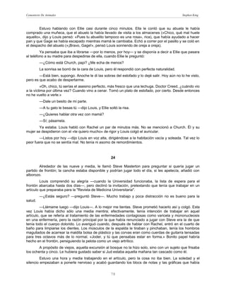 Cementerio De Animales                                                                          Stephen King



        Estuvo hablando con Ellie casi durante cinco minutos. Ella le contó que su abuela le había
comprado una muñeca, que el abuelo la había llevado de visita a los almacenes («Chico, qué mal huele
aquello», dijo y Louis pensó: «Pues tu abuelito tampoco es una rosa», rica), que había ayudado a hacer
pan y que Gage se había escapado mientras mamá le cambiaba. Echó a correr por el pasillo y se coló en
el despacho del abuelo («¡Bravo, Gage!», pensó Louis sonriendo de oreja a oreja).
         Ya pensaba que iba a librarse —por lo menos, por hoy— y se disponía a decir a Ellie que pasara
el teléfono a su madre para despedirse de ella, cuando Ellie le preguntó:
         —¿Cómo está Church, papi? ¿Me echa de menos?
         La sonrisa se borró de la cara de Louis, pero él respondió con perfecta naturalidad.
        —Está bien, supongo. Anoche le di las sobras del estofado y lo dejé salir. Hoy aún no lo he visto,
pero es que acabo de despertarme.
         «Oh, chico, tú serías el asesino perfecto, más fresco que una lechuga. Doctor Creed, ¿cuándo vio
a la víctima por última vez? Cuando vino a cenar. Tomó un plato de estofado, por cierto. Desde entonces
no he vuelto a verle.»
         —Dale un besito de mi parte.
         —A tu gato le besas tú —dijo Louis, y Ellie soltó la risa.
         —¿Quieres hablar otra vez con mamá?
         —Sí; pásamela.
       Ya estaba. Louis habló con Rachel un par de minutos más. No se mencionó a Church. Él y su
mujer se despidieron con el «te quiero mucho» de rigor y Louis colgó el auricular.
        —Listos por hoy —dijo Louis en voz alta, dirigiéndose a la habitación vacía y soleada. Tal vez lo
peor fuera que no se sentía mal. No tenía ni asomo de remordimientos.



                                                       24

        Alrededor de las nueve y media, le llamó Steve Masterton para preguntar si quería jugar un
partido de frontón; la cancha estaba disponible y podrían jugar todo el día, si les apetecía, añadió con
alborozo.
         Louis comprendió su alegría —cuando la Universidad funcionaba, la lista de espera para el
frontón abarcaba hasta dos días—, pero declinó la invitación, pretextando que tenía que trabajar en un
artículo que preparaba para la "Revista de Medicina Universitaria".
         —¿Estás seguro? —preguntó Steve—. Mucho trabajo y poca distracción no es bueno para la
salud.
         —Llámame luego —dijo Louis—. A lo mejor me tientas. Steve prometió hacerlo así y colgó. Esta
vez Louis había dicho sólo una media mentira; efectivamente, tenía intención de trabajar en aquel
artículo, que se refería al tratamiento de las enfermedades contagiosas como varicela y mononucleosis
en una enfermería, pero la razón principal por la que había renunciado a jugar con Steve era la de que
tenía todo el cuerpo dolorido. Lo averiguó cuando, después de hablar con Rachel, entró en el cuarto de
baño para limpiarse los dientes. Los músculos de la espalda le tiraban y pinchaban, tenía los hombros
magullados de acarrear la maldita bolsa de plástico y las corvas eran como cuerdas de guitarra tensadas
para tres octavos más de lo normal. «Joder, y tú que pensabas estar en forma.» Bonito papel habría
hecho en el frontón, persiguiendo la pelota como un viejo artrítico.
        A propósito de viejos, aquella excursión al bosque no la hizo solo, sino con un sujeto que frisaba
los ochenta y cinco. Le hubiera gustado saber si Jud estaba aquella mañana tan cascado como él.
         Estuvo una hora y media trabajando en el artículo, pero la cosa no iba bien. La soledad y el
silencio empezaban a ponerle nervioso y acabó guardando los blocs de notas y las gráficas que había


                                                      78
 