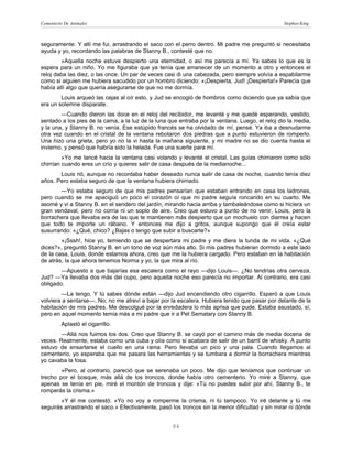 Cementerio De Animales                                                                           Stephen King



seguramente. Y allí me fui, arrastrando el saco con el perro dentro. Mi padre me preguntó si necesitaba
ayuda y yo, recordando las palabras de Stanny B., contesté que no.
        »Aquella noche estuve despierto una eternidad, o así me parecía a mí. Ya sabes lo que es la
espera para un niño. Yo me figuraba que ya tenía que amanecer de un momento a otro y entonces el
reloj daba las diez, o las once. Un par de veces casi di una cabezada, pero siempre volvía a espabilarme
como si alguien me hubiera sacudido por un hombro diciendo: «¡Despierta, Jud! ¡Despierta!» Parecía que
había allí algo que quería asegurarse de que no me dormía.
        Louis arqueó las cejas al oír esto, y Jud se encogió de hombros como diciendo que ya sabía que
era un solemne disparate.
        —Cuando dieron las doce en el reloj del recibidor, me levanté y me quedé esperando, vestido,
sentado a los pies de la cama, a la luz de la luna que entraba por la ventana. Luego, el reloj dio la media,
y la una, y Stanny B. no venía. Ese estúpido francés se ha olvidado de mí, pensé. Ya iba a desnudarme
otra vez cuando en el cristal de la ventana rebotaron dos piedras que a punto estuvieron de romperlo.
Una hizo una grieta, pero yo no la vi hasta la mañana siguiente, y mi madre no se dio cuenta hasta el
invierno, y pensó que habría sido la helada. Fue una suerte para mí.
         »Yo me lancé hacia la ventana casi volando y levanté el cristal. Las guías chirriaron como sólo
chirrían cuando eres un crío y quieres salir de casa después de la medianoche...
       Louis rió, aunque no recordaba haber deseado nunca salir de casa de noche, cuando tenía diez
años. Pero estaba seguro de que la ventana hubiera chirriado.
       —Yo estaba seguro de que mis padres pensarían que estaban entrando en casa los ladrones,
pero cuando se me apaciguó un poco el corazón oí que mi padre seguía roncando en su cuarto. Me
asomé y vi a Stanny B. en el sendero del jardín, mirando hacia arriba y tambaleándose como si hiciera un
gran vendaval, pero no corría ni un soplo de aire. Creo que estuvo a punto de no venir, Louis, pero la
borrachera que llevaba era de las que te mantienen más despierto que un mochuelo con diarrea y hacen
que todo te importe un rábano. Y entonces me dijo a gritos, aunque supongo que él creía estar
susurrando: «¿Qué, chico? ¿Bajas o tengo que subir a buscarte?»
        »¡Sssh!, hice yo, temiendo que se despertara mi padre y me diera la tunda de mi vida. «¿Qué
dices?», preguntó Stanny B. en un tono de voz aún más alto. Si mis padres hubieran dormido a este lado
de la casa, Louis, donde estamos ahora, creo que me la hubiera cargado. Pero estaban en la habitación
de atrás, la que ahora tenemos Norma y yo, la que mira al río.
        —Apuesto a que bajarías esa escalera como el rayo —dijo Louis—. ¿No tendrías otra cerveza,
Jud? —Ya llevaba dos más del cupo, pero aquella noche eso parecía no importar. Al contrario, era casi
obligado.
        —La tengo. Y tú sabes dónde están —dijo Jud encendiendo otro cigarrillo. Esperó a que Louis
volviera a sentarse—. No; no me atreví a bajar por la escalera. Hubiera tenido que pasar por delante de la
habitación de mis padres. Me descolgué por la enredadera lo más aprisa que pude. Estaba asustado, sí,
pero en aquel momento temía más a mi padre que ir a Pet Sematary con Stanny B.
         Aplastó el cigarrillo.
       —Allá nos fuimos los dos. Creo que Stanny B. se cayó por el camino más de media docena de
veces. Realmente, estaba como una cuba y olía como si acabara de salir de un barril de whisky. A punto
estuvo de ensartarse el cuello en una rama. Pero llevaba un pico y una pala. Cuando llegamos al
cementerio, yo esperaba que me pasara las herramientas y se tumbara a dormir la borrachera mientras
yo cavaba la fosa.
        »Pero, al contrario, pareció que se serenaba un poco. Me dijo que teníamos que continuar un
trecho por el bosque, más allá de los troncos, donde había otro cementerio. Yo miré a Stanny, que
apenas se tenía en pie, miré el montón de troncos y dije: «Tú no puedes subir por ahí, Stanny B., te
romperás la crisma.»
        »Y él me contestó: «Yo no voy a romperme la crisma, ni tú tampoco. Yo iré delante y tú me
seguirás arrastrando el saco.» Efectivamente, pasó los troncos sin la menor dificultad y sin mirar ni dónde


                                                    84
 