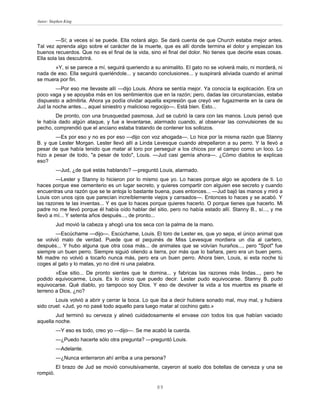 Autor: Stephen King



         —Sí; a veces sí se puede. Ella notará algo. Se dará cuenta de que Church estaba mejor antes.
Tal vez aprenda algo sobre el carácter de la muerte, que es allí donde termina el dolor y empiezan los
buenos recuerdos. Que no es el final de la vida, sino el final del dolor. No tienes que decirle esas cosas.
Ella sola las descubrirá.
       »Y, si se parece a mí, seguirá queriendo a su animalito. El gato no se volverá malo, ni morderá, ni
nada de eso. Ella seguirá queriéndole... y sacando conclusiones... y suspirará aliviada cuando el animal
se muera por fin.
        —Por eso me llevaste allí —dijo Louis. Ahora se sentía mejor. Ya conocía la explicación. Era un
poco vaga y se apoyaba más en los sentimientos que en la razón; pero, dadas las circunstancias, estaba
dispuesto a admitirla. Ahora ya podía olvidar aquella expresión que creyó ver fugazmente en la cara de
Jud la noche antes..., aquel siniestro y malicioso regocijo—. Está bien. Esto...
        De pronto, con una brusquedad pasmosa, Jud se cubrió la cara con las manos. Louis pensó que
le había dado algún ataque, y fue a levantarse, alarmado cuando, al observar las convulsiones de su
pecho, comprendió que el anciano estaba tratando de contener los sollozos.
        —Es por eso y no es por eso —dijo con voz ahogada—. Lo hice por la misma razón que Stanny
B. y que Lester Morgan. Lester llevó allí a Linda Levesque cuando atrepellaron a su perro. Y la llevó a
pesar de que había tenido que matar al toro por perseguir a los chicos por el campo como un loco. Lo
hizo a pesar de todo, "a pesar de todo", Louis. —Jud casi gemía ahora—. ¿Cómo diablos te explicas
eso?
          —Jud, ¿de qué estás hablando? —preguntó Louis, alarmado.
        —Lester y Stanny lo hicieron por lo mismo que yo. Lo haces porque algo se apodera de ti. Lo
haces porque ese cementerio es un lugar secreto, y quieres compartir con alguien ese secreto y cuando
encuentras una razón que se te antoja lo bastante buena, pues entonces... —Jud bajó las manos y miró a
Louis con unos ojos que parecían increíblemente viejos y cansados—. Entonces lo haces y se acabó. Y
las razones te las inventas... Y es que lo haces porque quieres hacerlo. O porque tienes que hacerlo. Mi
padre no me llevó porque él había oído hablar del sitio, pero no había estado allí. Stanny B., sí..., y me
llevó a mí... Y setenta años después..., de pronto...
          Jud movió la cabeza y ahogó una tos seca con la palma de la mano.
        —Escúchame —dijo—. Escúchame, Louis. El toro de Lester es, que yo sepa, el único animal que
se volvió malo de verdad. Puede que el pequinés de Miss Levesque mordiera un día al cartero,
después... Y hubo alguna que otra cosa más... de animales que se volvían huraños..., pero "Spot" fue
siempre un buen perro. Siempre siguió oliendo a tierra, por más que lo bañara, pero era un buen perro.
Mi madre no volvió a tocarlo nunca más, pero era un buen perro. Ahora bien, Louis, si esta noche tú
coges al gato y lo matas, yo no diré ni una palabra.
        »Ese sitio... De pronto sientes que te domina... y fabricas las razones más lindas..., pero he
podido equivocarme, Louis. Es lo único que puedo decir. Lester pudo equivocarse. Stanny B. pudo
equivocarse. Qué diablo, yo tampoco soy Dios. Y eso de devolver la vida a los muertos es pisarle el
terreno a Dios, ¿no?
        Louis volvió a abrir y cerrar la boca. Lo que iba a decir hubiera sonado mal, muy mal, y hubiera
sido cruel: «Jud, yo no pasé todo aquello para luego matar al cochino gato.»
        Jud terminó su cerveza y alineó cuidadosamente el envase con todos los que habían vaciado
aquella noche.
          —Y eso es todo, creo yo —dijo—. Se me acabó la cuerda.
          —¿Puedo hacerte sólo otra pregunta? —preguntó Louis.
          —Adelante.
          —¿Nunca enterraron ahí arriba a una persona?
          El brazo de Jud se movió convulsivamente, cayeron al suelo dos botellas de cerveza y una se
rompió.

                                                    89
 