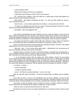 Cementerio De Animales                                                                          Stephen King



         —¿Qué le pasaba a Ellie?
         —Quería que me llevara a Church de su habitación.
         —¿Ellie quería que te llevaras a Church? Ésa sí que es buena.
        —Sí —convino Louis, y añadió—: Dice que huele mal, y, desde luego, el bicho está fragante. Se
habrá revolcado en algún montón de estiércol.
       —Qué lástima —dijo Rachel, poniéndose de lado—. Yo diría que Ellie echaba de menos a
Church casi tanto como a ti.
         —Humm-humm. —Louis la besó suavemente en los labios—. Que duermas bien, Rachel.
      —Te quiero, Lou. Me alegro de estar otra vez en casa. Y siento que tengas que dormir en el sofá.
Daremos una pequeña fiestecita mañana por la noche, ¿sí?
         —Encantado —dijo Louis apagando la luz.
                                                   * * *
        Louis quitó los almohadones del sofá, extendió el somier y trató de hacerse a la idea de tener
toda la noche el travesaño de hierro clavado en los riñones a través del fino colchón. Por lo menos, la
cama tenía puestas las sábanas y no sería necesario hacerla del todo. Sacó dos mantas del estante del
armario del recibidor y las extendió. Ya había empezado a desnudarse cuando se quedó en suspenso.
       «¿Te parece que Church ha vuelto a entrar? Muy bien. Entonces, echa un vistazo. No estará de
más. Y al comprobar que todos los pestillos están echados no te expones ni a pillar un virus.»
        Hizo una concienzuda ronda por toda la planta baja, repasando puertas y ventanas. Todo estaba
perfectamente y a Church no se le veía por ninguna parte.
        —Muy bien —dijo—. A ver si entras ahora, gato imbécil. —Mentalmente, hizo votos para que al
gato se le congelasen las bolas. Claro que ya no las tenía.
         Apagó las luces y se metió en la cama. El travesaño empezó a clavársele casi inmediatamente, y
Louis ya estaba pensando que iba a pasar la noche en vela cuando se quedó dormido. Se durmió de
lado, incómodo en la cama auxiliar, pero cuando despertó estaba...
        «... en el cementerio micmac. Esta vez estaba solo. Había matado a Church con sus propias
manos y ahora quería hacerle resucitar de nuevo. Dios sabría por qué; Louis, no, desde luego. Pero esta
vez lo había enterrado más profundamente y Church no podía salir. Louis le oía maullar bajo tierra.
Sonaba como el llanto de un niño. Los maullidos, salían por los poros de la tierra pedregosa, y también el
olor, aquel tufillo agridulce a putrefacción. Sólo de respirarlo sentía una opresión en el pecho, un peso.»
         «Y el llanto..., el llanto...»
         ... el llanto continuaba...
         ... y el peso le oprimía el pecho.
         —¡Louis! —Era Rachel, y parecía alarmada—. Louis, corre, sube.
       Más que alarmada, parecía asustada. Y el llanto era espasmódico, de alguien que se ahogaba.
Era Gage.
       Louis abrió los ojos y vio ante sí los amarillentos ojos de Church. Estaban a menos de diez
centímetros de los suyos. Tenía el gato enroscado encima del pecho, robándole el aliento, como en los
cuentos de viejas. El animal despedía su olor en lentas y nauseabundas vaharadas. Estaba ronroneando.
       Louis lanzó un grito de sorpresa y asco y levantó las manos en instintivo ademán de defensa.
Church se tiró de la cama aterrizando de costado y se alejó con su torpe contoneo.
         «¡Dios, oh, Dios, si lo tenía encima! ¡Encima de mí, Dios mío!»
        No habría sido mayor el asco si se hubiera despertado con una araña en la boca. Pensó que iba
a vomitar.


                                                    96
 