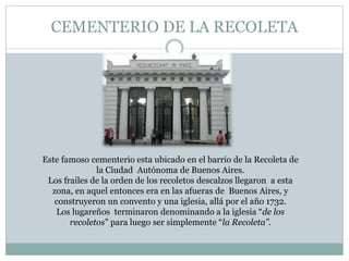CEMENTERIO DE LA RECOLETA
Este famoso cementerio esta ubicado en el barrio de la Recoleta de
la Ciudad Autónoma de Buenos Aires.
Los frailes de la orden de los recoletos descalzos llegaron a esta
zona, en aquel entonces era en las afueras de Buenos Aires, y
construyeron un convento y una iglesia, allá por el año 1732.
Los lugareños terminaron denominando a la iglesia “de los
recoletos” para luego ser simplemente “la Recoleta”.
 