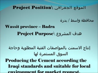 Project Position\  الموقع الجغرافي محافظة واسط   /  بدرة  Wassit province – Badra Project Purpose\  هدف المشروع إنتاج  الاسمنت بالمواصفات الفنية المطلوبة وحاجة السوق المستمرة لها Producing the Cement according the Iraqi standards and suitable for local environment for market request.   