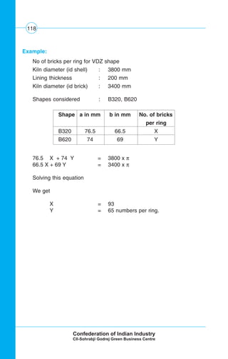 118
Example:
No of bricks per ring for VDZ shape
Kiln diameter (id shell) : 3800 mm
Lining thickness : 200 mm
Kiln diameter (id brick) : 3400 mm
Shapes considered : B320, B620
76.5 X + 74 Y = 3800 x π
66.5 X + 69 Y = 3400 x π
Solving this equation
We get
X = 93
Y = 65 numbers per ring.
Shape a in mm b in mm No. of bricks
per ring
B320 76.5 66.5 X
B620 74 69 Y
 