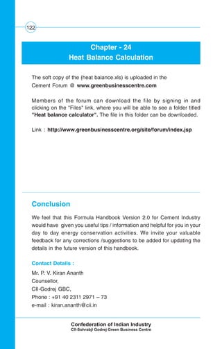 122
Chapter - 24
Heat Balance Calculation
The soft copy of the (heat balance.xls) is uploaded in the
Cement Forum @ www.greenbusinesscentre.com
Members of the forum can download the file by signing in and
clicking on the "Files" link, where you will be able to see a folder titled
"Heat balance calculator". The file in this folder can be downloaded.
Link : http://www.greenbusinesscentre.org/site/forum/index.jsp
Conclusion
We feel that this Formula Handbook Version 2.0 for Cement Industry
would have given you useful tips / information and helpful for you in your
day to day energy conservation activities. We invite your valuable
feedback for any corrections /suggestions to be added for updating the
details in the future version of this handbook.
Contact Details :
Mr. P. V. Kiran Ananth
Counsellor,
CII-Godrej GBC,
Phone : +91 40 2311 2971 – 73
e-mail : kiran.ananth@cii.in
 