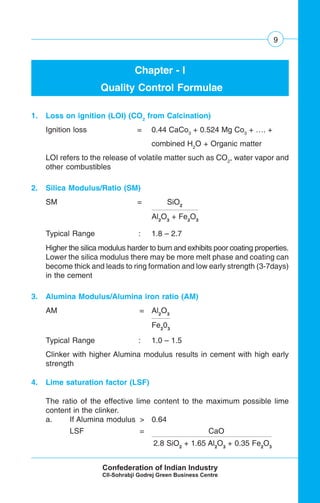 9
Chapter - I
Quality Control Formulae
1. Loss on ignition (LOI) (CO2
from Calcination)
Ignition loss = 0.44 CaCo3
+ 0.524 Mg Co3
+ …. +
combined H2
O + Organic matter
LOI refers to the release of volatile matter such as CO2
, water vapor and
other combustibles
2. Silica Modulus/Ratio (SM)
SM = SiO2
Al2
O3
+ Fe2
O3
Typical Range : 1.8 – 2.7
Higher the silica modulus harder to burn and exhibits poor coating properties.
Lower the silica modulus there may be more melt phase and coating can
become thick and leads to ring formation and low early strength (3-7days)
in the cement
3. Alumina Modulus/Alumina iron ratio (AM)
AM = Al2
O3
Fe2
03
Typical Range : 1.0 – 1.5
Clinker with higher Alumina modulus results in cement with high early
strength
4. Lime saturation factor (LSF)
The ratio of the effective lime content to the maximum possible lime
content in the clinker.
a. If Alumina modulus > 0.64
LSF = CaO
2.8 SiO2
+ 1.65 Al2
O3
+ 0.35 Fe2
O3
 