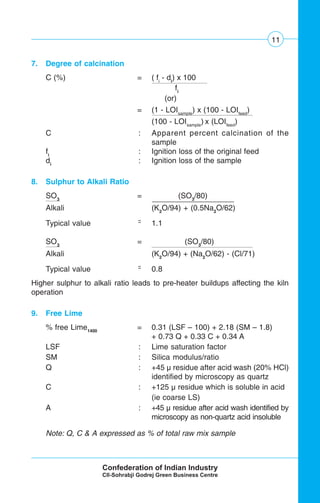 11
7. Degree of calcination
C (%) = ( fi
- di
) x 100
fi
.
(or)
= (1 - LOIsample
) x (100 - LOIfeed
)
(100 - LOIsample
) x (LOIfeed
)
C : Apparent percent calcination of the
sample
fi
: Ignition loss of the original feed
di
: Ignition loss of the sample
8. Sulphur to Alkali Ratio
SO3
= (SO3
/80)
Alkali (K2
O/94) + (0.5Na2
O/62)
Typical value ˜˜ 1.1
SO3
= (SO3
/80)
Alkali (K2
O/94) + (Na2
O/62) - (Cl/71)
Typical value ˜˜ 0.8
Higher sulphur to alkali ratio leads to pre-heater buildups affecting the kiln
operation
9. Free Lime
% free Lime1400
= 0.31 (LSF – 100) + 2.18 (SM – 1.8)
+ 0.73 Q + 0.33 C + 0.34 A
LSF : Lime saturation factor
SM : Silica modulus/ratio
Q : +45 μ residue after acid wash (20% HCl)
identified by microscopy as quartz
C : +125 μ residue which is soluble in acid
(ie coarse LS)
A : +45 μ residue after acid wash identified by
microscopy as non-quartz acid insoluble
Note: Q, C & A expressed as % of total raw mix sample
 