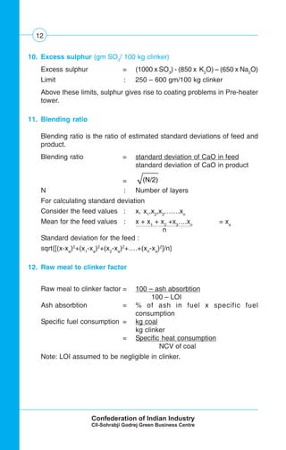 12
10. Excess sulphur (gm SO3
/ 100 kg clinker)
Excess sulphur = (1000 x SO3
) - (850 x K2
O) – (650 x Na2
O)
Limit : 250 – 600 gm/100 kg clinker
Above these limits, sulphur gives rise to coating problems in Pre-heater
tower.
11. Blending ratio
Blending ratio is the ratio of estimated standard deviations of feed and
product.
Blending ratio = standard deviation of CaO in feed
standard deviation of CaO in product
= (N/2)
N : Number of layers
For calculating standard deviation
Consider the feed values : x, x1
,x2
,x3
…….xn
Mean for the feed values : x + x1
+ x2
+x3
….xn
= xa
n
Standard deviation for the feed :
sqrt{[(x-xa
)2
+(x1
-xa
)2
+(x2
-xa
)2
+….+(xn
-xa
)2
]/n}
12. Raw meal to clinker factor
Raw meal to clinker factor = 100 – ash absorbtion
100 – LOI
Ash absorbtion = % of ash in fuel x specific fuel
consumption
Specific fuel consumption = kg coal
kg clinker
= Specific heat consumption
NCV of coal
Note: LOI assumed to be negligible in clinker.
 