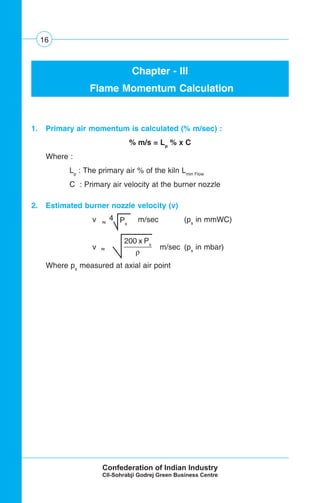 16
Chapter - III
Flame Momentum Calculation
1. Primary air momentum is calculated (% m/sec) :
% m/s = Lp
% x C
Where :
Lp
: The primary air % of the kiln Lmin Flow
C : Primary air velocity at the burner nozzle
2. Estimated burner nozzle velocity (v)
v m/sec (ps
in mmWC)
v m/sec (ps
in mbar)
Where ps
measured at axial air point
200 x Ps
ρ
4 Ps~~
~~
 