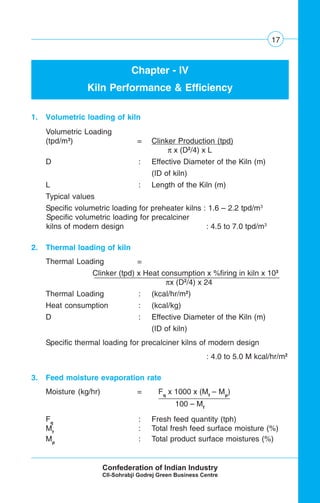 17
Chapter - IV
Kiln Performance & Efficiency
1. Volumetric loading of kiln
Volumetric Loading
(tpd/m3
) = Clinker Production (tpd)
π x (D2
/4) x L
D : Effective Diameter of the Kiln (m)
(ID of kiln)
L : Length of the Kiln (m)
Typical values
Specific volumetric loading for preheater kilns : 1.6 – 2.2 tpd/m3
Specific volumetric loading for precalciner
kilns of modern design : 4.5 to 7.0 tpd/m3
2. Thermal loading of kiln
Thermal Loading =
Clinker (tpd) x Heat consumption x %firing in kiln x 103
πx (D2
/4) x 24
Thermal Loading : (kcal/hr/m2
)
Heat consumption : (kcal/kg)
D : Effective Diameter of the Kiln (m)
(ID of kiln)
Specific thermal loading for precalciner kilns of modern design
: 4.0 to 5.0 M kcal/hr/m2
3. Feed moisture evaporation rate
Moisture (kg/hr) = Fq
x 1000 x (Mf
– Mp
)
100 – Mf .
Fq
: Fresh feed quantity (tph)
Mf
: Total fresh feed surface moisture (%)
Mp
: Total product surface moistures (%)
 
