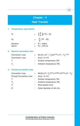 19
Chapter - V
Heat Transfer
1. Temperature equivalents
0
F =
O
C =
Rankine = 0
F + 459.6
Kelvin = 0
C + 273.15
2. Natural convection loss
Convection Loss = 80.33 x ((T + Ta
)/2)-0.724
x (T – Ta
) 1.333
Convection Loss : (kcal / hr m2
)
T : Surface temperature (0
K)
Ta
: Ambient temperature (0
K)
3. Forced convection loss
Convection Loss = 28.03 x (T + Ta
)-0.351
x V 0.805
x D-0.195
x (T – Ta
)
Forced Convection Loss : (kcal / hr m2
)
T : Surface temperature (0
K)
Ta
: Ambient temperature (0
K)
V : Wind speed (m/s)
D : Outer diameter of kiln (m)
9
5( (x O
C + 32
5
9
(O
F - 32)
 