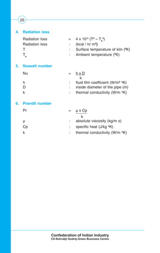 20
4. Radiation loss
Radiation loss = 4 x 10-8
(T4
– Ta
4
)
Radiation loss : (kcal / hr m2
)
T : Surface temperature of kiln (0
K)
Ta
: Ambient temperature (0
K)
5. Nusselt number
Nu = h x D
k
h : fluid film coefficient (W/m2 o
K)
D : inside diameter of the pipe (m)
k : thermal conductivity (W/m o
K)
6. Prandtl number
Pr = μ x Cp
k .
μ : absolute viscosity (kg/m s)
Cp : specific heat (J/kg o
K)
k : thermal conductivity (W/m o
K)
 