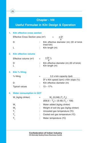 26
Chapter - VIII
Useful Formulae in Kiln Design & Operation
1. Kiln effective cross section
Effective Cross Section area (m2
) = π D2
4 .
D : Kiln effective diameter (m) (ID of brick
lined kiln)
L : Kiln length (m)
2. Kiln effective volume
Effective volume (m3
) = π D2
L
4 .
D : Kiln effective diameter (m) (ID of brick)
L : Kiln length (m)
3. Kiln % filling
% filling = 3.2 x kiln capacity (tpd)
D3
x Kiln speed (rpm) x Kiln slope (%)
D : Kiln effective diameter (m)
Typical values : 13 – 17%
4. Water consumption in GCT
W1
(kg/kg clinker) = W2
(0.248) (T1
-T2
)
(656.8 – T3
) + (0.48) (T2
– 100)
W1
: Water added (kg/kg clinker)
W2
: Weight of exit dry gas (kg/kg clinker)
T1
: Uncooled gas temperature (o
C)
T2
: Cooled exit gas temperature (o
C)
T3
: Water temperature (o
C)
 