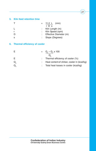 27
5. Kiln feed retention time
T = 11.2 L (min)
r D s
L : Kiln Length (m)
r : Kiln Speed (rpm)
D : Effective Diameter (m)
s : Slope (Degrees)
6. Thermal efficiency of cooler
E = Qc
– Q1
x 100
Qc .
E : Thermal efficiency of cooler (%)
Qc
: Heat content of clinker, cooler in (kcal/kg)
Q1
: Total heat losses in cooler (kcal/kg)
 