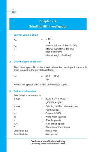 28
Chapter - IX
Grinding Mill Investigation
1. Internal volume of mill
Vm
= π D2
L
4
Vm
: Internal volume of the kiln (m3
)
D : internal diameter of the mill,
liner to liner (m)
L : internal length of mill (m)
2. Critical speed of ball mill
The critical speed Nc is the speed, where the centrifugal force at mill
lining is equal to the gravitational force.
Nc = 42.3 (RPM)
√D
Normal mill speeds are 74-76% of the critical speed.
3. Ball size calculation
Bond’s ball size formula is
φ max = 20.17 x √F x (Wi
xρ)1/3
√K (%Nc
x √D)1/3 .
φ max : Grinding ball Max diameter, mm
F : Feed size (μ)
K : Constant (335)
Wi
: Work index (kWh/T)
ρ : Specific gravity
%Nc
: % of critical speed
D : Diameter of the mill (m)
Large ball dia : 0.8 x φ max
Small ball dia : 0.4 x φ max
 