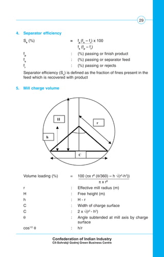 29
4. Separator efficiency
Se
(%) = fp
(fs
– fr
) x 100
fs
(fp
– fr
)
fp
: (%) passing or finish product
fs
: (%) passing or separator feed
fr
: (%) passing or rejects
Separator efficiency (Se
) is defined as the fraction of fines present in the
feed which is recovered with product
5. Mill charge volume
Volume loading (%) = 100 (πx r2
(θ/360) – h √(r2
-h2
))
π x r2 .
r : Effective mill radius (m)
H : Free height (m)
h : H - r
C : Width of charge surface
C : 2 x √(r2
- h2
)
θ : Angle subtended at mill axis by charge
surface
cos1/2
θ : h/r
 