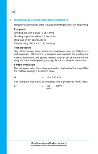 30
6. Grindability determined according to hardgrove
Hardgrove’s grindabilty index is based on Rittinger’s first law of grinding.
Equipment
Grinding bin, with 8 balls (D 25.4 mm)
Grinding ring activated by 0.2 kW motor
Ring load on bin approx. 29 kg
Sample: 50 g (590 < x < 1190 microns)
Test procedure
50 g of the material, with a particle size limitation of minimum 590 microns
and maximum 1190 microns, is prepared and placed in the grinding bin.
After 60 revolutions, the ground material is taken out of the bin and the
weight of the material passing through 74 micron sieve is determined.
Sample evaluation
The hardgrove index H may be calculated on the basis of the weight D of
the material passing a 74 micron sieve.
H = 13 + 6.93 x D
The hardgrove index may be converted into a grindability (work) index
EH = 480 . kWh/t
H0.91
 