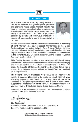 FOREWORD
The Indian cement industry today stands at
260 MTPA capacity, with greater growth prospects
and promising future ahead. Cement industry has
been an excellent example of a fast growing sector
showing consistent and steady reduction in its
energy consumption. This has largely been
possible by steady and continuous improvement
across all equipments in cement manufacturing
process.
To take these initiatives forward, one of the basic essentials is availability
of right information at easy disposal. CII-Sohrabji Godrej Green
Business Centre, as part of its World Class Energy Efficiency initiative,
has been releasing several publications, case study booklets etc. on a
regular basis to make the latest information available to all stakeholders
in the cement industry. One such initiative was the release of Cement
Formula Handbook in 2009.
This Cement Formula Handbook was extensively circulated among
the industry. The response for the handbook has been very encouraging
and received positive feedback from various stakeholders. One of the
strong feedback to CII-Sohrabji Godrej Green Business Centre was to
sustain this activity and release updated version of Formulae Handbook
on a regular basis.
The Cement Formulae Handbook (Version 2.0) is an outcome of the
excellent response & feedback to the earlier handbook (2009). I would
sincerely request all the readers to not only make full use of the
handbook across your organizations but also to pass any comments /
suggestions / feedback on Cement Formulae Handbook (Version 2.0)
you may have to CII-Sohrabji Godrej Green Business Centre.
Your feedback will encourage us at CII-Sohrabji Godrej Green Business
Centre to take such initiatives in future.
(G. Jayaraman)
Chairman, Green Cementech 2010, CII- Godrej GBC &
Executive President, Birla Corporation Ltd.
 