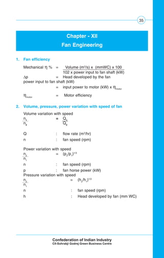 35
Chapter - XII
Fan Engineering
1. Fan efficiency
Mechanical η % = Volume (m3
/s) x (mmWC) x 100
102 x power input to fan shaft (kW) .
Δp = Head developed by the fan
power input to fan shaft (kW)
= input power to motor (kW) x ηmotor
ηmotor
= Motor efficiency
2. Volume, pressure, power variation with speed of fan
Volume variation with speed
n1
= Q1
n2
Q2
Q : flow rate (m3
/hr)
n : fan speed (rpm)
Power variation with speed
n2
= (p2
/p1
)1/3
n1
n : fan speed (rpm)
p : fan horse power (kW)
Pressure variation with speed
n2
= (h2
/h1
)1/2
n1
n : fan speed (rpm)
h : Head developed by fan (mm WC)
 
