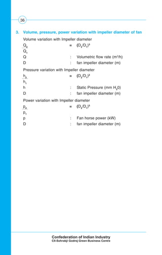 36
3. Volume, pressure, power variation with impeller diameter of fan
Volume variation with Impeller diameter
Q2
= (D2
/D1
)3
Q1
Q : Volumetric flow rate (m3
/h)
D : fan impeller diameter (m)
Pressure variation with Impeller diameter
h2
= (D2
/D1
)2
h1
h : Static Pressure (mm H2
0)
D : fan impeller diameter (m)
Power variation with Impeller diameter
p2
= (D2
/D1
)5
p1
p : Fan horse power (kW)
D : fan impeller diameter (m)
 