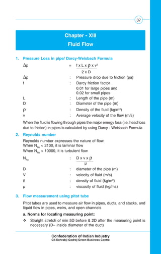 37
Chapter - XIII
Fluid Flow
1. Pressure Loss in pipe/ Darcy-Weisbach Formula
Δp = f x L x ρ x v2
2 x D
Δp : Pressure drop due to friction (pa)
f : Darcy friction factor
0.01 for large pipes and
0.02 for small pipes
L : Length of the pipe (m)
D : Diameter of the pipe (m)
ρ : Density of the fluid (kg/m3
)
v : Average velocity of the flow (m/s)
When the fluid is flowing through pipes the major energy loss (i.e. head loss
due to friction) in pipes is calculated by using Darcy - Weisbach Formula
2. Reynolds number
Reynolds number expresses the nature of flow.
When NRe
< 2100, it is laminar flow
When NRe
> 10000, it is turbulent flow
NRe
: D x v x ρ
μ
D : diameter of the pipe (m)
V : velocity of fluid (m/s)
ñ : density of fluid (kg/m3
)
μ : viscosity of fluid (kg/ms)
3. Flow measurement using pitot tube
Pitot tubes are used to measure air flow in pipes, ducts, and stacks, and
liquid flow in pipes, weirs, and open channels
a. Norms for locating measuring point:
Straight stretch of min 5D before & 2D after the measuring point is
necessary (D= inside diameter of the duct)
 