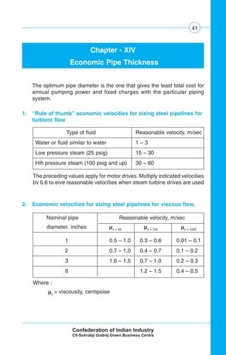 41
Chapter - XIV
Economic Pipe Thickness
The optimum pipe diameter is the one that gives the least total cost for
annual pumping power and fixed charges with the particular piping
system.
1. “Rule of thumb” economic velocities for sizing steel pipelines for
turblent flow
Type of fluid Reasonable velocity, m/sec
Water or fluid similar to water 1 – 3
Low pressure steam (25 psig) 15 – 30
Hih pressure steam (100 psig and up) 30 – 60
Nominal pipe Reasonable velocity, m/sec
diameter, inches μμμμμc = 50
μμμμμc = 100
μμμμμc = 1000
1 0.5 – 1.0 0.3 – 0.6 0.01 – 0.1
2 0.7 – 1.0 0.4 – 0.7 0.1 – 0.2
3 1.0 – 1.5 0.7 – 1.0 0.2 – 0.3
8 1.2 – 1.5 0.4 – 0.5
2. Economic velocities for sizing steel pipelines for viscous flow.
The preceding values apply for motor drives. Multiply indicated velocities
bv 0.6 to eive reasonable velocities when steam turbine drives are used
Where :
μμμμμc
= viscousity, centipoise
 