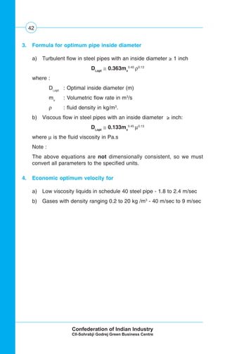 42
3. Formula for optimum pipe inside diameter
a) Turbulent flow in steel pipes with an inside diameter > 1 inch
Di,opt
≅ 0.363mv
0.45
ρ0.13
where :
Di,opt
: Optimal inside diameter (m)
mv
: Volumetric flow rate in m3
/s
ρ : fluid density in kg/m3
.
b) Viscous flow in steel pipes with an inside diameter > inch:
Di,opt
≅ 0.133mv
0.45
μ0.13
where μ is the fluid viscosity in Pa.s
Note :
The above equations are not dimensionally consistent, so we must
convert all parameters to the specified units.
4. Economic optimum velocity for
a) Low viscosity liquids in schedule 40 steel pipe - 1.8 to 2.4 m/sec
b) Gases with density ranging 0.2 to 20 kg /m3
- 40 m/sec to 9 m/sec
 