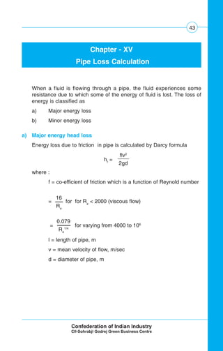 43
Chapter - XV
Pipe Loss Calculation
When a fluid is flowing through a pipe, the fluid experiences some
resistance due to which some of the energy of fluid is lost. The loss of
energy is classified as
a) Major energy loss
b) Minor energy loss
a) Major energy head loss
Energy loss due to friction in pipe is calculated by Darcy formula
where :
f = co-efficient of friction which is a function of Reynold number
= for for Re
< 2000 (viscous flow)
= for varying from 4000 to 106
l = length of pipe, m
v = mean velocity of flow, m/sec
d = diameter of pipe, m
flv2
2gd
hf
=
16
Re
0.079
Re
1/4
 