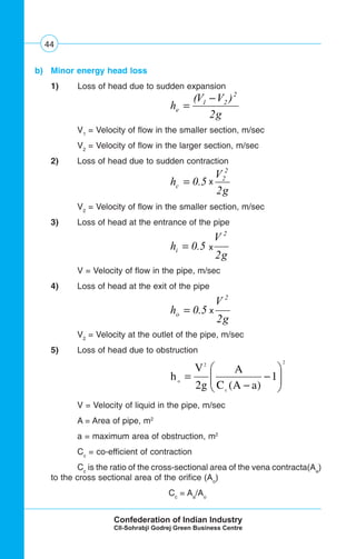44
b) Minor energy head loss
1) Loss of head due to sudden expansion
g
VV
he
2
)( 2
21 −
=
V1
= Velocity of flow in the smaller section, m/sec
V2
= Velocity of flow in the larger section, m/sec
2) Loss of head due to sudden contraction
g
V
hc
2
*5.0
2
2
=
V2
= Velocity of flow in the smaller section, m/sec
3) Loss of head at the entrance of the pipe
g
V
hi
2
*5.0
2
=
V = Velocity of flow in the pipe, m/sec
4) Loss of head at the exit of the pipe
g
V
ho
2
*5.0
2
=
V2
= Velocity at the outlet of the pipe, m/sec
5) Loss of head due to obstruction
2
c
2
o
1
)aA(C
A
g2
V
h ⎟⎟
⎠
⎞
⎜⎜
⎝
⎛
−
−
=
V = Velocity of liquid in the pipe, m/sec
A = Area of pipe, m2
a = maximum area of obstruction, m2
Cc
= co-efficient of contraction
Cc
is the ratio of the cross-sectional area of the vena contracta(Aa
)
to the cross sectional area of the orifice (Ao
)
Cc
= Aa
/Ao
x
x
x
 