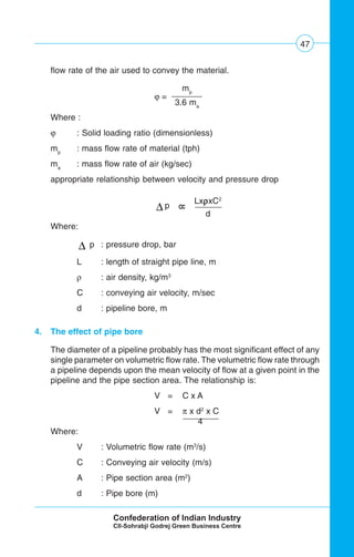 47
flow rate of the air used to convey the material.
ϕ =
Where :
ϕ : Solid loading ratio (dimensionless)
mp
: mass flow rate of material (tph)
ma
: mass flow rate of air (kg/sec)
appropriate relationship between velocity and pressure drop
Δ p
Where:
Δ p : pressure drop, bar
L : length of straight pipe line, m
ρ : air density, kg/m3
C : conveying air velocity, m/sec
d : pipeline bore, m
4. The effect of pipe bore
The diameter of a pipeline probably has the most significant effect of any
single parameter on volumetric flow rate. The volumetric flow rate through
a pipeline depends upon the mean velocity of flow at a given point in the
pipeline and the pipe section area. The relationship is:
V = C x A
V = π x d2
x C
4
Where:
V : Volumetric flow rate (m3
/s)
C : Conveying air velocity (m/s)
A : Pipe section area (m2
)
d : Pipe bore (m)
LxρρρρρxC2
d
8
mp
3.6 ma
 