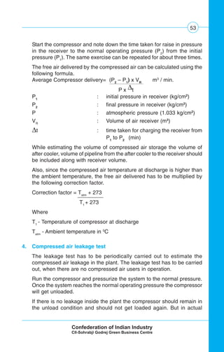 53
Start the compressor and note down the time taken for raise in pressure
in the receiver to the normal operating pressure (P2
) from the initial
pressure (P1
). The same exercise can be repeated for about three times.
The free air delivered by the compressed air can be calculated using the
following formula.
Average Compressor delivery= (P2
– P1
) x VR
m3
/ min.
P x Δt
P1
: initial pressure in receiver (kg/cm2
)
P2
: final pressure in receiver (kg/cm2
)
P : atmospheric pressure (1.033 kg/cm2
)
VR
: Volume of air receiver (m3
)
Δt : time taken for charging the receiver from
P1
to P2
(min)
While estimating the volume of compressed air storage the volume of
after cooler, volume of pipeline from the after cooler to the receiver should
be included along with receiver volume.
Also, since the compressed air temperature at discharge is higher than
the ambient temperature, the free air delivered has to be multiplied by
the following correction factor.
Correction factor = Tatm
+ 273
T1
+ 273
Where
T1
- Temperature of compressor at discharge
Tatm
- Ambient temperature in 0
C
4. Compressed air leakage test
The leakage test has to be periodically carried out to estimate the
compressed air leakage in the plant. The leakage test has to be carried
out, when there are no compressed air users in operation.
Run the compressor and pressurize the system to the normal pressure.
Once the system reaches the normal operating pressure the compressor
will get unloaded.
If there is no leakage inside the plant the compressor should remain in
the unload condition and should not get loaded again. But in actual
 