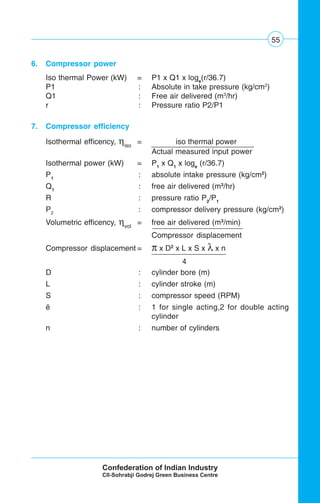 55
6. Compressor power
Iso thermal Power (kW) = P1 x Q1 x loge
(r/36.7)
P1 : Absolute in take pressure (kg/cm2
)
Q1 : Free air delivered (m3
/hr)
r : Pressure ratio P2/P1
7. Compressor efficiency
Isothermal efficency, ηiso
= iso thermal power .
Actual measured input power
Isothermal power (kW) = P1
x Q1
x loge
(r/36.7)
P1
: absolute intake pressure (kg/cm2
)
Q1
: free air delivered (m3
/hr)
R : pressure ratio P2
/P1
P2
: compressor delivery pressure (kg/cm2
)
Volumetric efficency, ηvol
= free air delivered (m3
/min)
Compressor displacement
Compressor displacement = π x D2
x L x S x λ x n
4
D : cylinder bore (m)
L : cylinder stroke (m)
S : compressor speed (RPM)
ë : 1 for single acting,2 for double acting
cylinder
n : number of cylinders
 