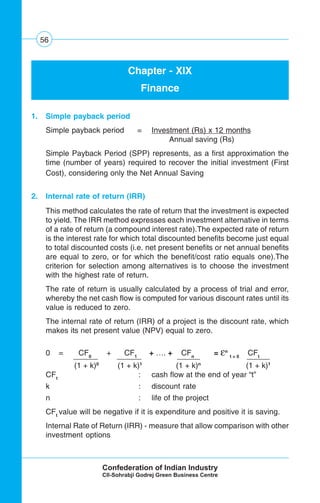 56
Chapter - XIX
Finance
1. Simple payback period
Simple payback period = Investment (Rs) x 12 months
Annual saving (Rs)
Simple Payback Period (SPP) represents, as a first approximation the
time (number of years) required to recover the initial investment (First
Cost), considering only the Net Annual Saving
2. Internal rate of return (IRR)
This method calculates the rate of return that the investment is expected
to yield. The IRR method expresses each investment alternative in terms
of a rate of return (a compound interest rate).The expected rate of return
is the interest rate for which total discounted benefits become just equal
to total discounted costs (i.e. net present benefits or net annual benefits
are equal to zero, or for which the benefit/cost ratio equals one).The
criterion for selection among alternatives is to choose the investment
with the highest rate of return.
The rate of return is usually calculated by a process of trial and error,
whereby the net cash flow is computed for various discount rates until its
value is reduced to zero.
The internal rate of return (IRR) of a project is the discount rate, which
makes its net present value (NPV) equal to zero.
0 = CF0
+ CF1
+ …. + CFn
= εn
t = 0
CFt
(1 + k)0
(1 + k)1
(1 + k)n
(1 + k)1
CFt
: cash flow at the end of year “t”
k : discount rate
n : life of the project
CFt
value will be negative if it is expenditure and positive it is saving.
Internal Rate of Return (IRR) - measure that allow comparison with other
investment options
 