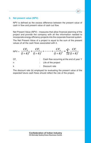 57
3. Net present value (NPV)
NPV is defined as the excess difference between the present value of
cash in flow and present value of cash out flow.
Net Present Value (NPV) - measures that allow financial planning of the
project and provide the company with all the information needed to
incorporate energy efficiency projects into the corporate financial system.
The Net Present Value of a project is equal to the sum of the present
values of all the cash flows associated with it.
NPV =
CFt
: Cash flow occurring at the end of year ‘t’
n : Life of the project
k : Discount rate
The discount rate (k) employed for evaluating the present value of the
expected future cash flows should reflect the risk of the project.
 