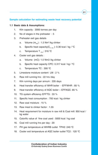 61
Sample calculation for estimating waste heat recovery potential
1.1 Basic data & Assumptions:
1. Kiln capacity : 3000 tonnes per day
2. No of stages in the preheater : 5
3. Preheater exit gas details
a. Volume (mPH
) : 1.5 Nm3
/kg clinker
b. Specific heat capacity(CP PH
): 0.36 kcal / kg / 0
C
c. Temperature T PH1
: 316 0
C
4. Cooler exit gas details :
a. Volume (mC): 1.0 Nm3 /kg clinker
b. Specific heat capacity CPC: 0.317 kcal / kg / 0
C
c. Temperature TC : 300 0
C
5. Limestone moisture content LM : 2 %
6. Raw mill running hrs : 22 hrs /day
7. Kiln running days per annum : 335 days
8. Heat transfer efficiency of WHR boiler - EFFWHR : 85 %
9. Heat transfer efficiency of AQC boiler – EFFAQC: 85 %
10. TG system efficiency EFFTG : 33 %
11. Specific heat consumption : 700 kcal / kg clinker
12. Raw coal moisture : 15 %
13. Raw meal to clinker factor : 1.55
14. Heat requirement for moisture in raw mill & Coal mill: 950 kcal /
kg water
15. Calorific value of fine coal used : 5000 kcal / kg coal
16. Coal mill running hrs per day : 20
17. PH gas temperature at WHRB outlet TPH2: 240 0
C
18. Cooler exit temperature at AQC boiler outlet TC2 : 120 0
C
 