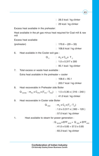63
: 28.5 kcal / kg clinker
: 29 kcal / kg clinker
Excess heat available in the preheater:
Heat available in the ph gas minus heat required for Coal mill & raw
mill
Excess heat available
(preheater) : 170.6 – (29 + 33)
: 108.6 kcal / kg clinker
6. Heat available in the Cooler exit gas :
Q C
: mC
x CPC
x T C
: 1.0 x 0.317 x 300
: 95.1 kcal / kg clinker
7. Total excess or waste heat available :
Extra heat available in the preheater + cooler
: 108.6 + 95.1
: 203.7 kcal / kg clinker
8. Heat recoverable in Preheater side Boiler
Q WHRB
: mPH
x CPPH
x (TPH1
- TPH2
) : 1.5 x 0.36 x ( 316 – 240 )
: 41.0 kcal / kg clinker
9. Heat recoverable in Cooler side Boiler
Q AQC
: mC
x CC
x (Tc1
- Tc2
)
: 1.0 x 0.317 x ( 300 – 120 )
: 57.0 kcal / kg clinker
1. Heat available to steam for power generation :
: Q WHRB
x EFF WHR
+ Q AQC
x EFFAQC
: 41.0 x 0.85 + 57.0 x 0.85
: 83.3 kcal / kg clinker
 