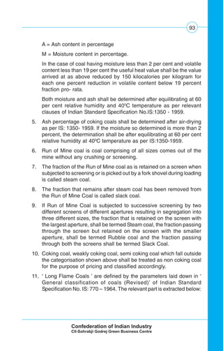 93
A = Ash content in percentage
M = Moisture content in percentage.
In the case of coal having moisture less than 2 per cent and volatile
content less than 19 per cent the useful heat value shall be the value
arrived at as above reduced by 150 kilocalories per kilogram for
each one percent reduction in volatile content below 19 percent
fraction pro- rata.
Both moisture and ash shall be determined after equilibrating at 60
per cent relative humidity and 400
C temperature as per relevant
clauses of Indian Standard Specification No.IS:1350 - 1959.
5. Ash percentage of coking coals shall be determined after air-drying
as per IS: 1350- 1959. If the moisture so determined is more than 2
percent, the determination shall be after equilibrating at 60 per cent
relative humidity at 400
C temperature as per IS:1350-1959.
6. Run of Mine coal is coal comprising of all sizes comes out of the
mine without any crushing or screening.
7. The fraction of the Run of Mine coal as is retained on a screen when
subjected to screening or is picked out by a fork shovel during loading
is called steam coal.
8. The fraction that remains after steam coal has been removed from
the Run of Mine Coal is called slack coal.
9. If Run of Mine Coal is subjected to successive screening by two
different screens of different apertures resulting in segregation into
three different sizes, the fraction that is retained on the screen with
the largest aperture, shall be termed Steam coal, the fraction passing
through the screen but retained on the screen with the smaller
aperture, shall be termed Rubble coal and the fraction passing
through both the screens shall be termed Slack Coal.
10. Coking coal, weakly coking coal, semi coking coal which fall outside
the categorisation shown above shall be treated as non coking coal
for the purpose of pricing and classified accordingly.
11. ‘ Long Flame Coals ’ are defined by the parameters laid down in ‘
General classification of coals (Revised)’ of Indian Standard
Specification No. IS: 770 – 1964. The relevant part is extracted below:
 