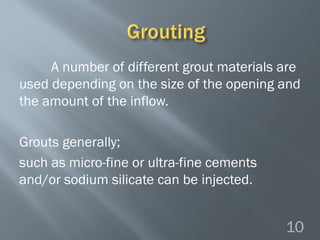 A number of different grout materials are
used depending on the size of the opening and
the amount of the inflow.
Grouts generally;
such as micro-fine or ultra-fine cements
and/or sodium silicate can be injected.
10
 