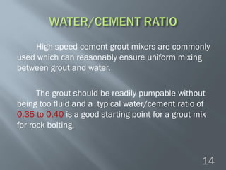 High speed cement grout mixers are commonly
used which can reasonably ensure uniform mixing
between grout and water.
The grout should be readily pumpable without
being too fluid and a typical water/cement ratio of
0.35 to 0.40 is a good starting point for a grout mix
for rock bolting.
14
 