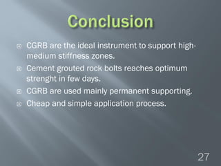  CGRB are the ideal instrument to support high-
medium stiffness zones.
 Cement grouted rock bolts reaches optimum
strenght in few days.
 CGRB are used mainly permanent supporting.
 Cheap and simple application process.
27
 