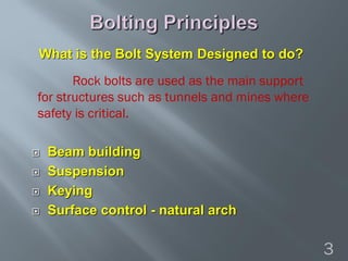  Beam building
 Suspension
 Keying
 Surface control - natural arch
What is the Bolt System Designed to do?
Rock bolts are used as the main support
for structures such as tunnels and mines where
safety is critical.
3
 