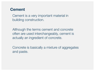 Cement is a very important material in
building construction.
Although the terms cement and concrete
often are used interchangeably, cement is
actually an ingredient of concrete.
Concrete is basically a mixture of aggregates
and paste.
Cement
 