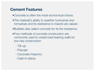 •Concrete is often the most economical choice.
•The material's ability to weather hurricanes and
tornadoes and its resistance to insects are valued.
•Builders also select concrete for its ﬁre resistance.
•Four methods of concrete construction are
commonly used to create load-bearing walls for
low-rise construction:
‣ Tilt-up
‣ Precast
‣ Concrete masonry
‣ Cast-in-place.
Cement Features
 
